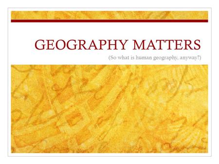 GEOGRAPHY MATTERS (So what is human geography, anyway?)