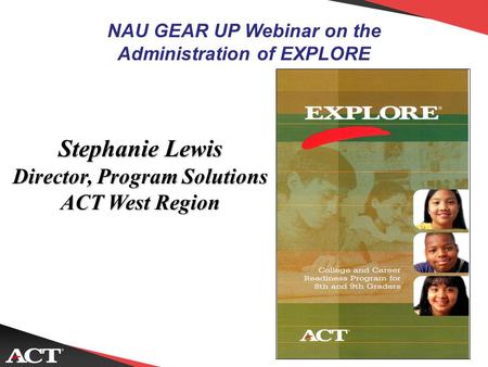 NAU GEAR UP Webinar on the Administration of EXPLORE Stephanie Lewis Director, Program Solutions ACT West Region.