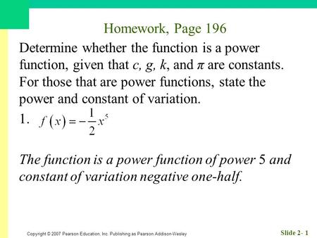 Copyright © 2007 Pearson Education, Inc. Publishing as Pearson Addison-Wesley Slide 2- 1 Homework, Page 196 Determine whether the function is a power function,