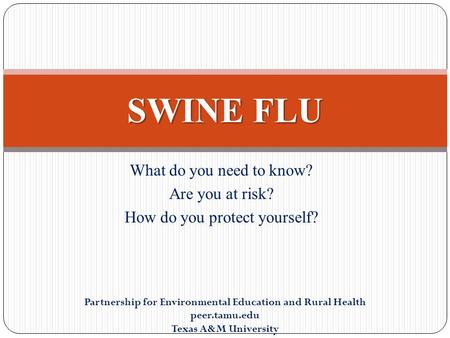 What do you need to know? Are you at risk? How do you protect yourself? SWINE FLU Partnership for Environmental Education and Rural Health peer.tamu.edu.