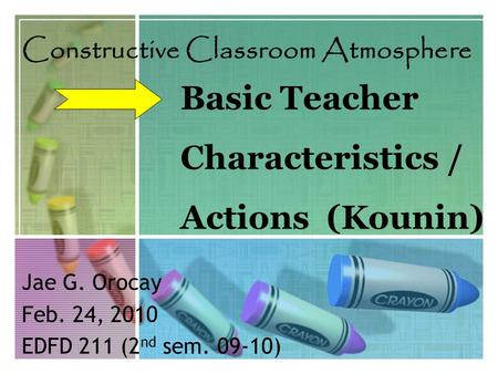 Basic Teacher Characteristics / Actions (Kounin) Constructive Classroom Atmosphere Jae G. Orocay Feb. 24, 2010 EDFD 211 (2 nd sem. 09-10)