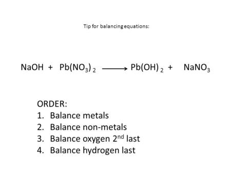 NaOH + Pb(NO 3 ) 2 Pb(OH) 2 + NaNO 3 ORDER: 1.Balance metals 2.Balance non-metals 3.Balance oxygen 2 nd last 4.Balance hydrogen last Tip for balancing.