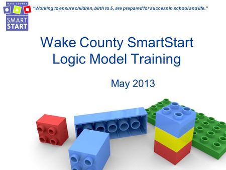 “Working to ensure children, birth to 5, are prepared for success in school and life.” Wake County SmartStart Logic Model Training May 2013.
