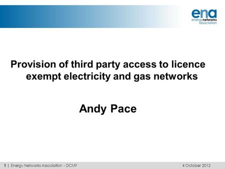 Provision of third party access to licence exempt electricity and gas networks Andy Pace 4 October 2012 1 | Energy Networks Association - DCMF.