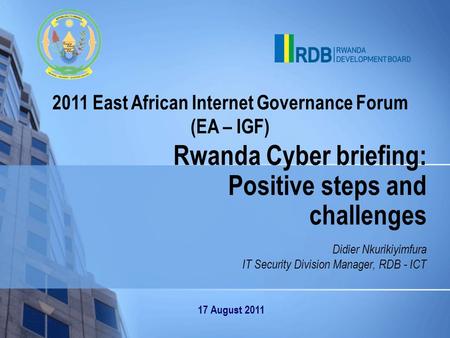 2011 East African Internet Governance Forum (EA – IGF) Rwanda Cyber briefing: Positive steps and challenges Didier Nkurikiyimfura IT Security Division.