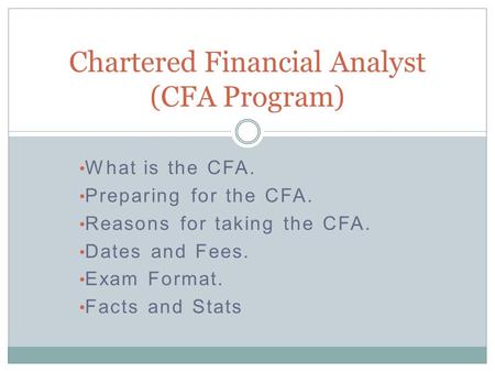 What is the CFA. Preparing for the CFA. Reasons for taking the CFA. Dates and Fees. Exam Format. Facts and Stats Chartered Financial Analyst (CFA Program)