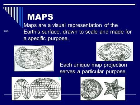 MAPS Maps are a visual representation of the Earth’s surface, drawn to scale and made for a specific purpose. 7/10 Each unique map projection serves a.