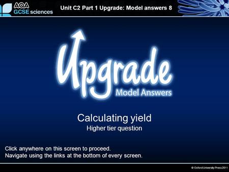 © Oxford University Press 2011 Unit C2 Part 1 Upgrade: Model answers 8 Calculating yield Higher tier question Click anywhere on this screen to proceed.