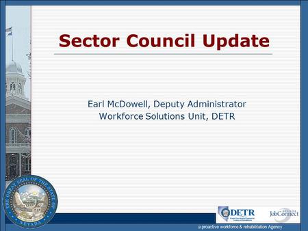 a proactive workforce & rehabilitation Agency Earl McDowell, Deputy Administrator Workforce Solutions Unit, DETR Sector Council Update.