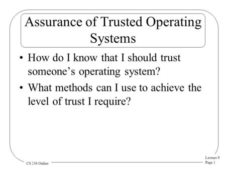 Lecture 9 Page 1 CS 236 Online Assurance of Trusted Operating Systems How do I know that I should trust someone’s operating system? What methods can I.