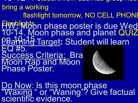 10-12 1 Student from each lab group needs to bring a working flashlight tomorrow, NO CELL PHONE Flashlights. HW: Moon phase poster is due Wed. 10-14. Moon.
