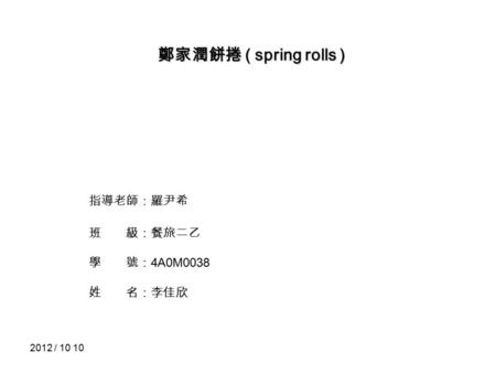 2012 / 10 10 鄭家潤餅捲 ( spring rolls ) 指導老師：羅尹希 班 級：餐旅二乙 學 號： 4A0M0038 姓 名：李佳欣.
