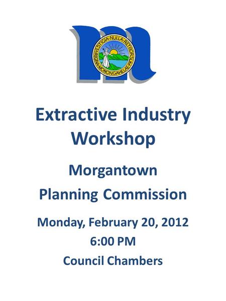 Extractive Industry Workshop Morgantown Planning Commission Monday, February 20, 2012 6:00 PM Council Chambers.