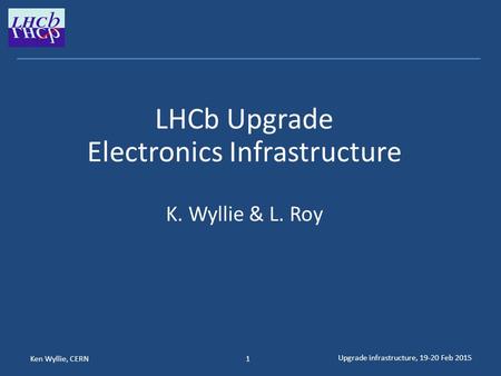 Ken Wyllie, CERN Upgrade infrastructure, 19-20 Feb 2015 1 LHCb Upgrade Electronics Infrastructure K. Wyllie & L. Roy.