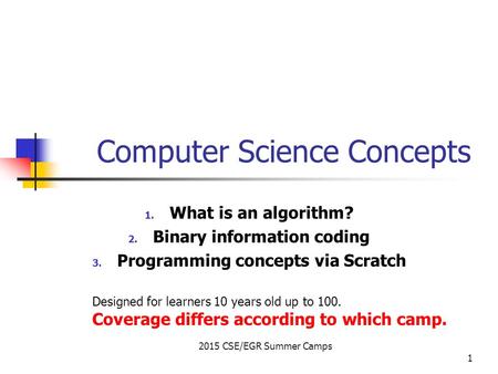 2015 CSE/EGR Summer Camps 1 Computer Science Concepts 1. What is an algorithm? 2. Binary information coding 3. Programming concepts via Scratch Designed.