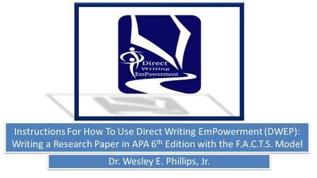 Instructions For How To Use Direct Writing EmPowerment (DWEP): Writing a Research Paper in APA 6 th Edition with the F.A.C.T.S. Model Dr. Wesley E. Phillips,