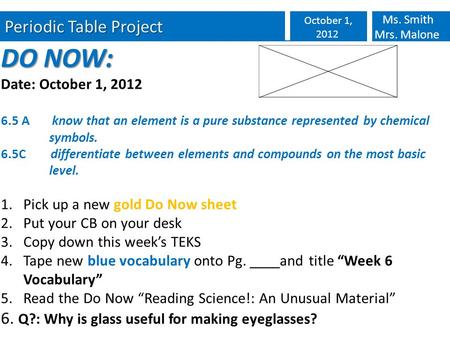 Periodic Table Project October 1, 2012 Ms. Smith Mrs. Malone DO NOW: Date: October 1, 2012 6.5 A know that an element is a pure substance represented by.
