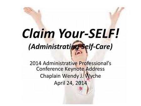 Claim Your-SELF! (Administrating Self-Care) 2014 Administrative Professional’s Conference Keynote Address Chaplain Wendy J. Wyche April 24, 2014.