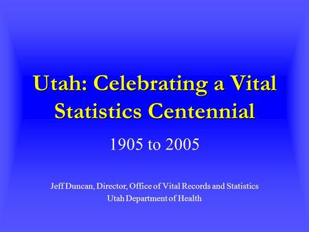 Utah: Celebrating a Vital Statistics Centennial 1905 to 2005 Jeff Duncan, Director, Office of Vital Records and Statistics Utah Department of Health.