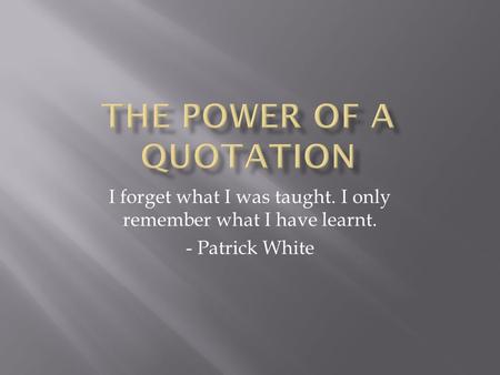 I forget what I was taught. I only remember what I have learnt. - Patrick White.