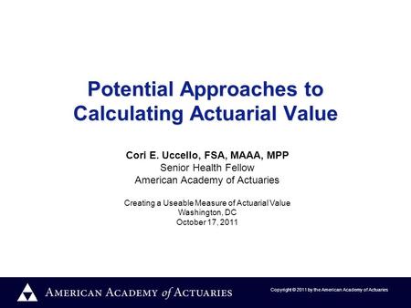 Copyright © 2011 by the American Academy of Actuaries Potential Approaches to Calculating Actuarial Value Cori E. Uccello, FSA, MAAA, MPP Senior Health.