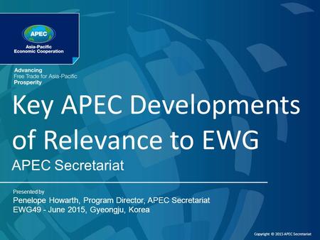 APEC Secretariat Presented by Penelope Howarth, Program Director, APEC Secretariat EWG49 - June 2015, Gyeongju, Korea Copyright © 2015 APEC Secretariat.