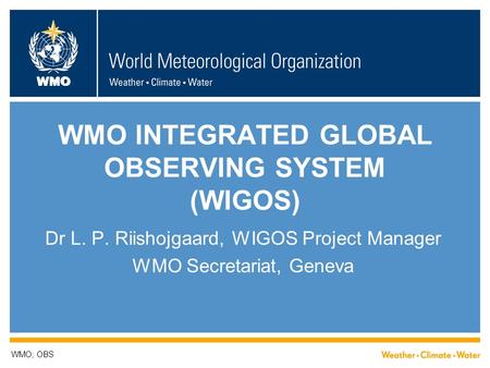 WMO WMO INTEGRATED GLOBAL OBSERVING SYSTEM (WIGOS) Dr L. P. Riishojgaard, WIGOS Project Manager WMO Secretariat, Geneva WMO; OBS.