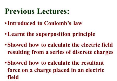 Previous Lectures: Introduced to Coulomb’s law Learnt the superposition principle Showed how to calculate the electric field resulting from a series of.