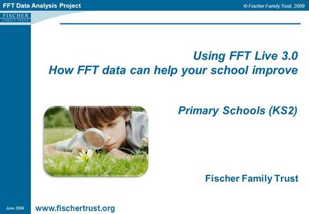 FFT Data Analysis Project © Fischer Family Trust, 2009 Using FFT Live 3.0 How FFT data can help your school improve Primary Schools (KS2) Fischer Family.