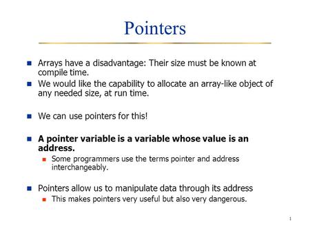 1 Pointers Arrays have a disadvantage: Their size must be known at compile time. We would like the capability to allocate an array-like object of any needed.
