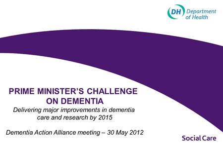 PRIME MINISTER’S CHALLENGE ON DEMENTIA Delivering major improvements in dementia care and research by 2015 Dementia Action Alliance meeting – 30 May 2012.