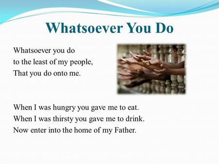 Whatsoever You Do Whatsoever you do to the least of my people, That you do onto me. When I was hungry you gave me to eat. When I was thirsty you gave me.