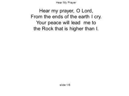 Hear My Prayer Hear my prayer, O Lord, From the ends of the earth I cry. Your peace will lead me to the Rock that is higher than I. slide 1/6.
