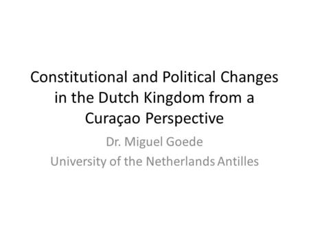 Constitutional and Political Changes in the Dutch Kingdom from a Curaçao Perspective Dr. Miguel Goede University of the Netherlands Antilles.