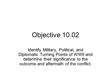 Objective 10.02 Identify Military, Political, and Diplomatic Turning Points of WWII and determine their significance to the outcome and aftermath of the.