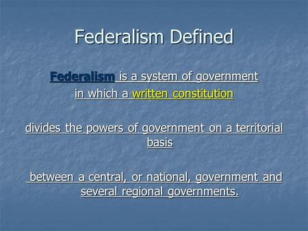Federalism Defined Federalism is a system of government in which a written constitution divides the powers of government on a territorial basis between.