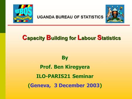 C apacity B uilding for L abour S tatistics By Prof. Ben Kiregyera ILO-PARIS21 Seminar (Geneva, 3 December 2003) UGANDA BUREAU OF STATISTICS.