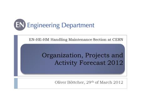 Organization, Projects and Activity Forecast 2012 Oliver Böttcher, 29 th of March 2012 EN-HE-HM Handling Maintenance Section at CERN.