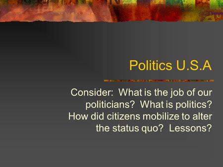 Politics U.S.A Consider: What is the job of our politicians? What is politics? How did citizens mobilize to alter the status quo? Lessons?