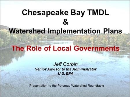 Chesapeake Bay TMDL & Watershed Implementation Plans The Role of Local Governments Jeff Corbin Senior Advisor to the Administrator U.S. EPA Presentation.