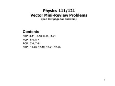1 Physics 111/121 Vector Mini-Review Problems (See last page for answers) Contents FOP 3-11, 3-18, 3-15, 3-21 FOP 5-6, 5-7 FOP 7-6, 7-11 FOP 10-46, 12-19,