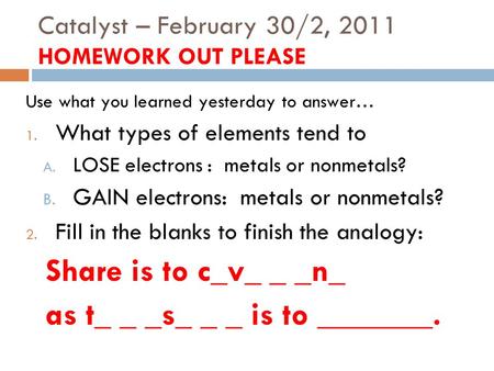 Catalyst – February 30/2, 2011 HOMEWORK OUT PLEASE Use what you learned yesterday to answer… 1. What types of elements tend to A. LOSE electrons : metals.