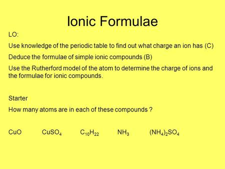 Ionic Formulae LO: Use knowledge of the periodic table to find out what charge an ion has (C) Deduce the formulae of simple ionic compounds (B) Use the.