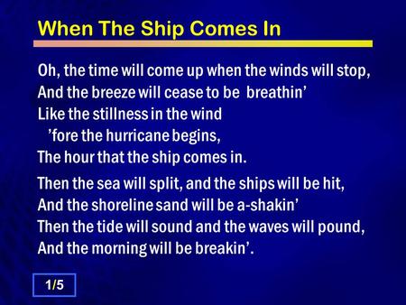 When The Ship Comes In Oh, the time will come up when the winds will stop, And the breeze will cease to be breathin’ Like the stillness in the wind ’fore.