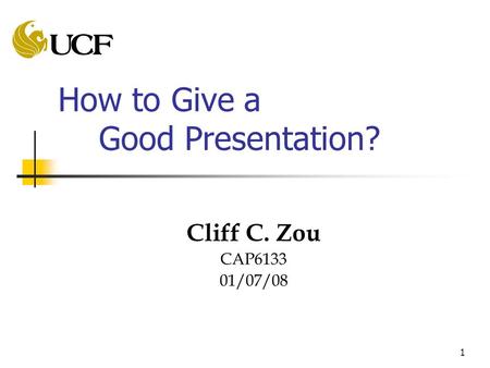 1 How to Give a Good Presentation? Cliff C. Zou CAP6133 01/07/08.