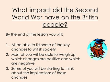 What impact did the Second World War have on the British people? By the end of the lesson you will: 1.All be able to list some of the key changes to British.