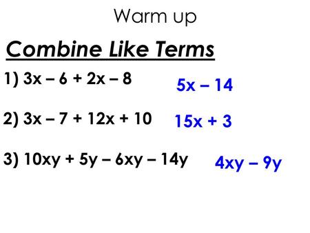 Combine Like Terms 1) 3x – 6 + 2x – 8 2) 3x – 7 + 12x + 10 3) 10xy + 5y – 6xy – 14y 5x – 14 15x + 3 4xy – 9y Warm up.