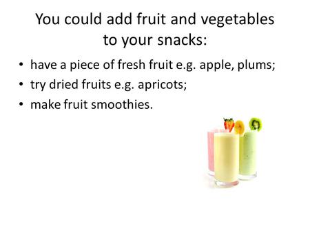 Have a piece of fresh fruit e.g. apple, plums; try dried fruits e.g. apricots; make fruit smoothies. You could add fruit and vegetables to your snacks: