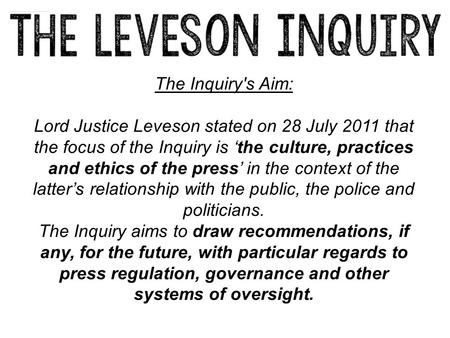 The Inquiry's Aim: Lord Justice Leveson stated on 28 July 2011 that the focus of the Inquiry is ‘the culture, practices and ethics of the press’ in the.
