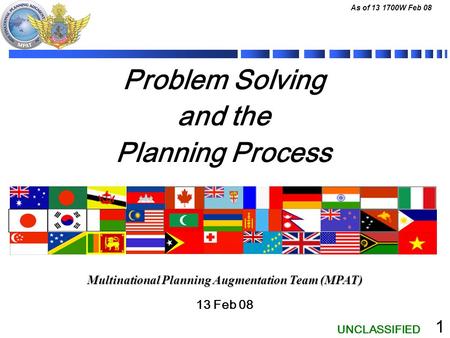 UNCLASSIFIED As of 13 1700W Feb 08 1 Problem Solving and the Planning Process 13 Feb 08 Multinational Planning Augmentation Team (MPAT)